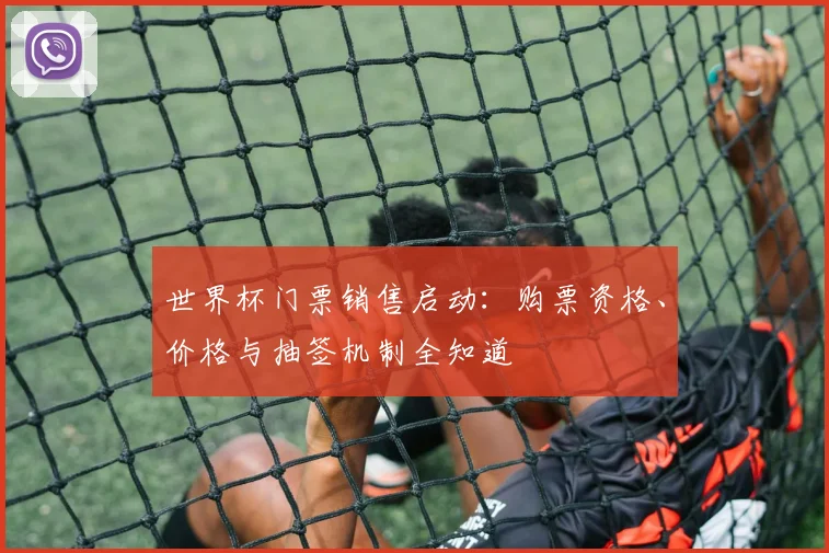 世界杯门票销售启动:购票资格、价格与抽签机制全知道