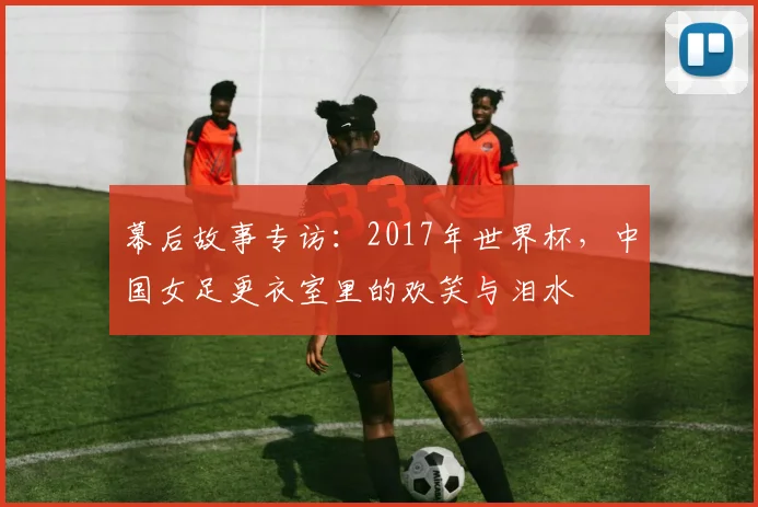 幕后故事专访:2017年世界杯,中国女足更衣室里的欢笑与泪水