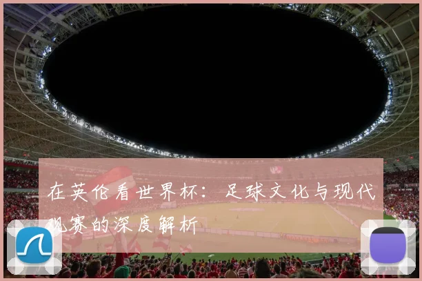 在英伦看世界杯:足球文化与现代观赛的深度解析
