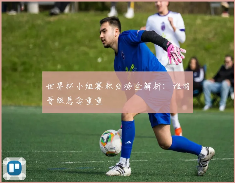 世界杯小组赛积分榜全解析：谁将晋级悬念重重