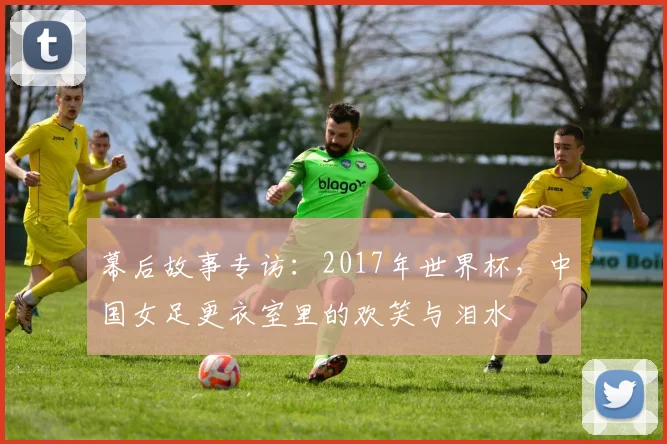 幕后故事专访:2017年世界杯,中国女足更衣室里的欢笑与泪水