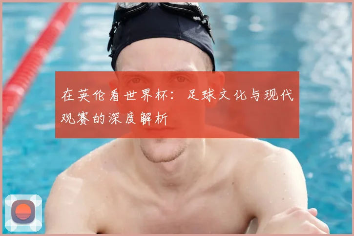 在英伦看世界杯:足球文化与现代观赛的深度解析