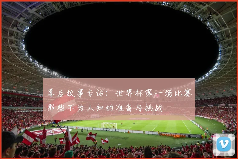 幕后故事专访:世界杯第一场比赛那些不为人知的准备与挑战