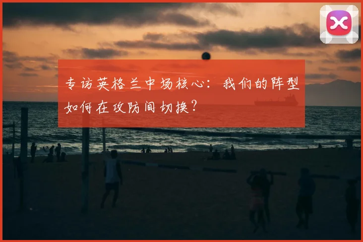 专访英格兰中场核心：我们的阵型如何在攻防间切换？