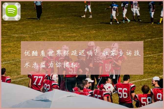 优酷看世界杯延迟吗？独家专访技术总监为你揭秘