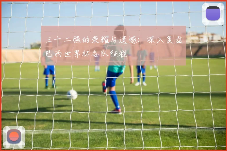 三十二强的荣耀与遗憾：深入复盘巴西世界杯各队征程