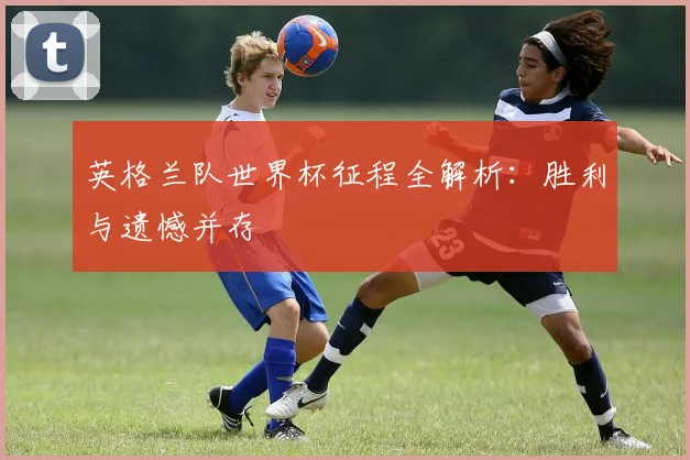 英格兰队世界杯征程全解析：胜利与遗憾并存