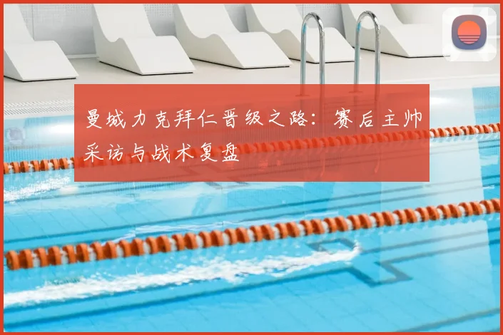 曼城力克拜仁晋级之路：赛后主帅采访与战术复盘