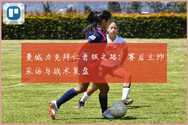 曼城力克拜仁晋级之路：赛后主帅采访与战术复盘