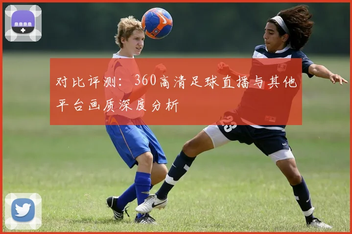 对比评测：360高清足球直播与其他平台画质深度分析