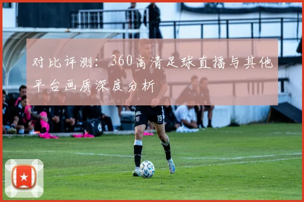 对比评测：360高清足球直播与其他平台画质深度分析